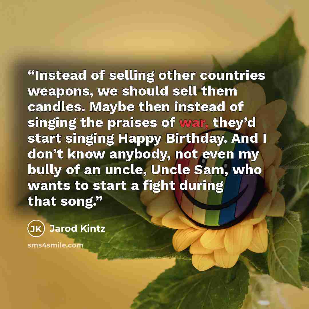 “Instead of selling other countries weapons, we should sell them candles. Maybe then instead of singing the praises of war, they’d start singing Happy Birthday. And I don’t know anybody, not even my bully of an uncle, Uncle Sam, who wants to start a fight during that song.” quote by Jarod Kintz