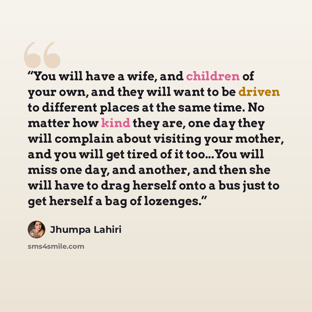 “You will have a wife, and children of your own, and they will want to be driven to different places at the same time. No matter how kind they are, one day they will complain about visiting your mother, and you will get tired of it too...You will miss one day, and another, and then she will have to…” quote by Jhumpa Lahiri