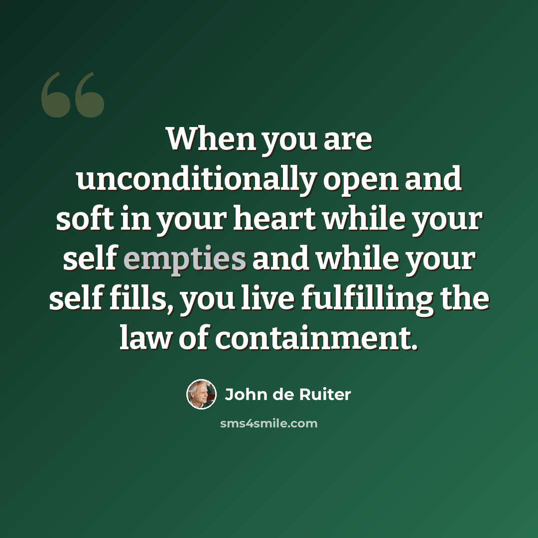 “When you are unconditionally open and soft in your heart while your self empties and while your self fills, you live fulfilling the law of containment.” quote by John de Ruiter