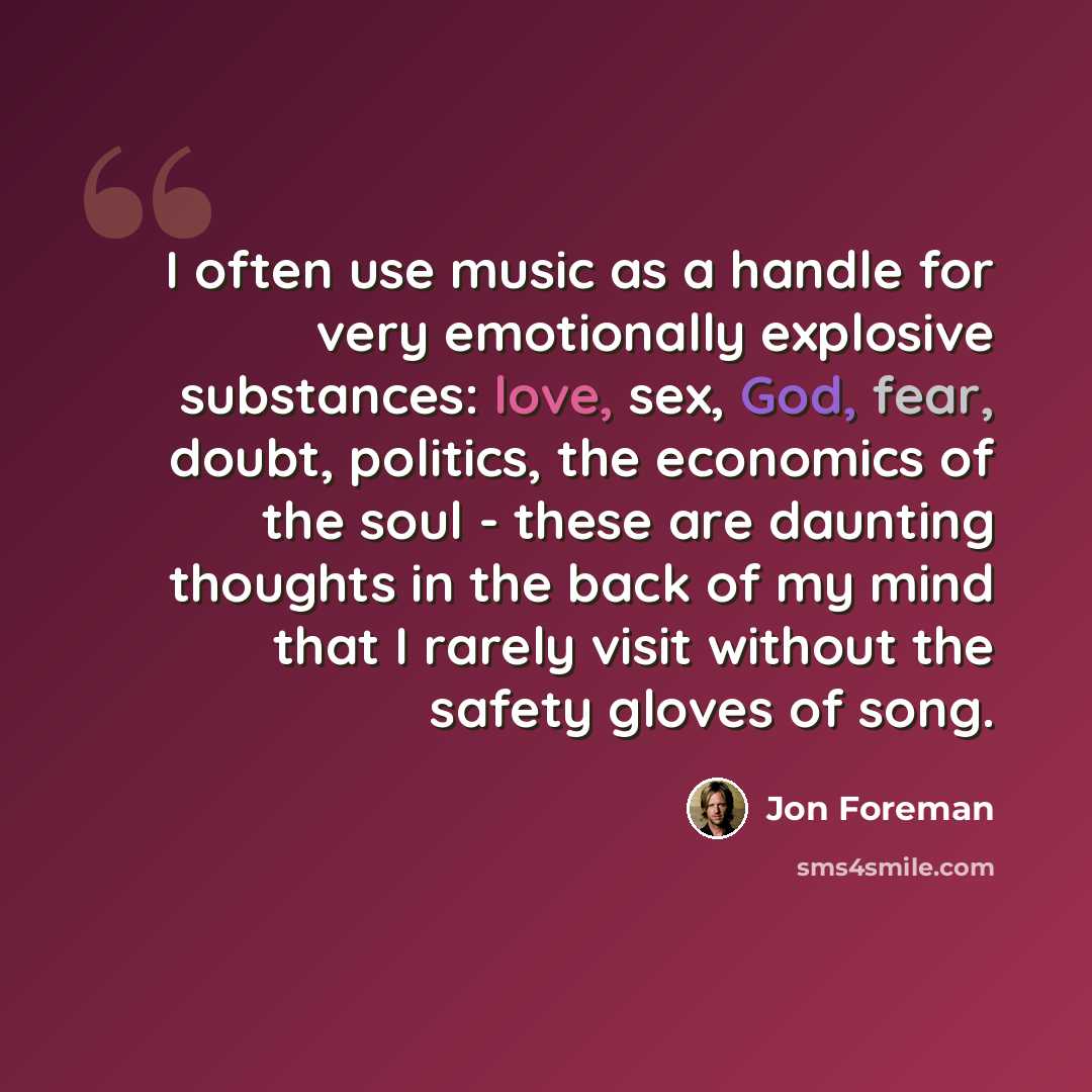“I often use music as a handle for very emotionally explosive substances: love, sex, God, fear, doubt, politics, the economics of the soul - these are daunting thoughts in the back of my mind that I rarely visit without the safety gloves of song.” quote by Jon Foreman