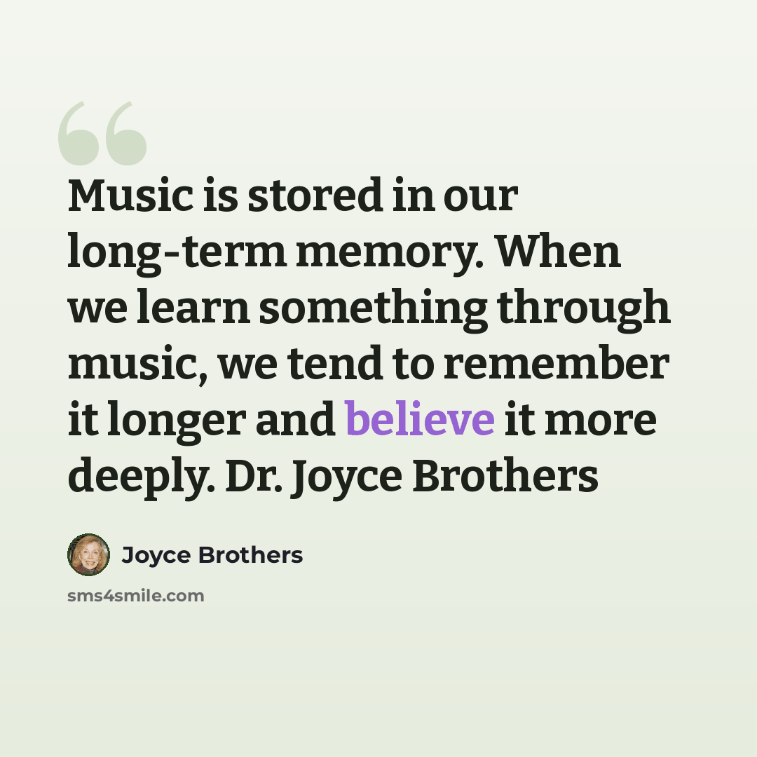“Music is stored in our long-term memory. When we learn something through music, we tend to remember it longer and believe it more deeply. Dr. Joyce Brothers” quote by Joyce Brothers