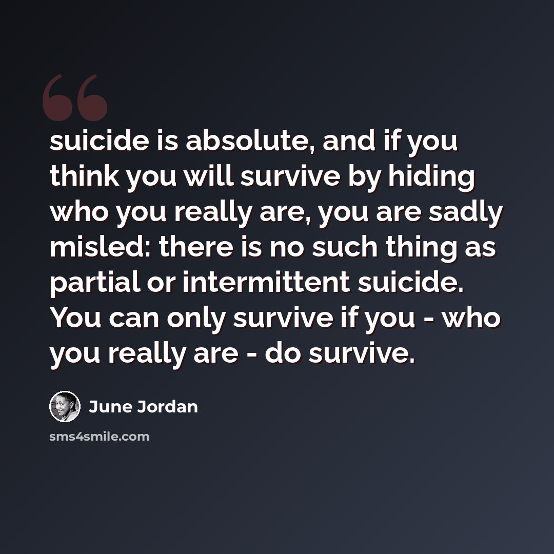 “suicide is absolute, and if you think you will survive by hiding who you really are, you are sadly misled: there is no such thing as partial or intermittent suicide. You can only survive if you - who you really are - do survive.” quote by June Jordan
