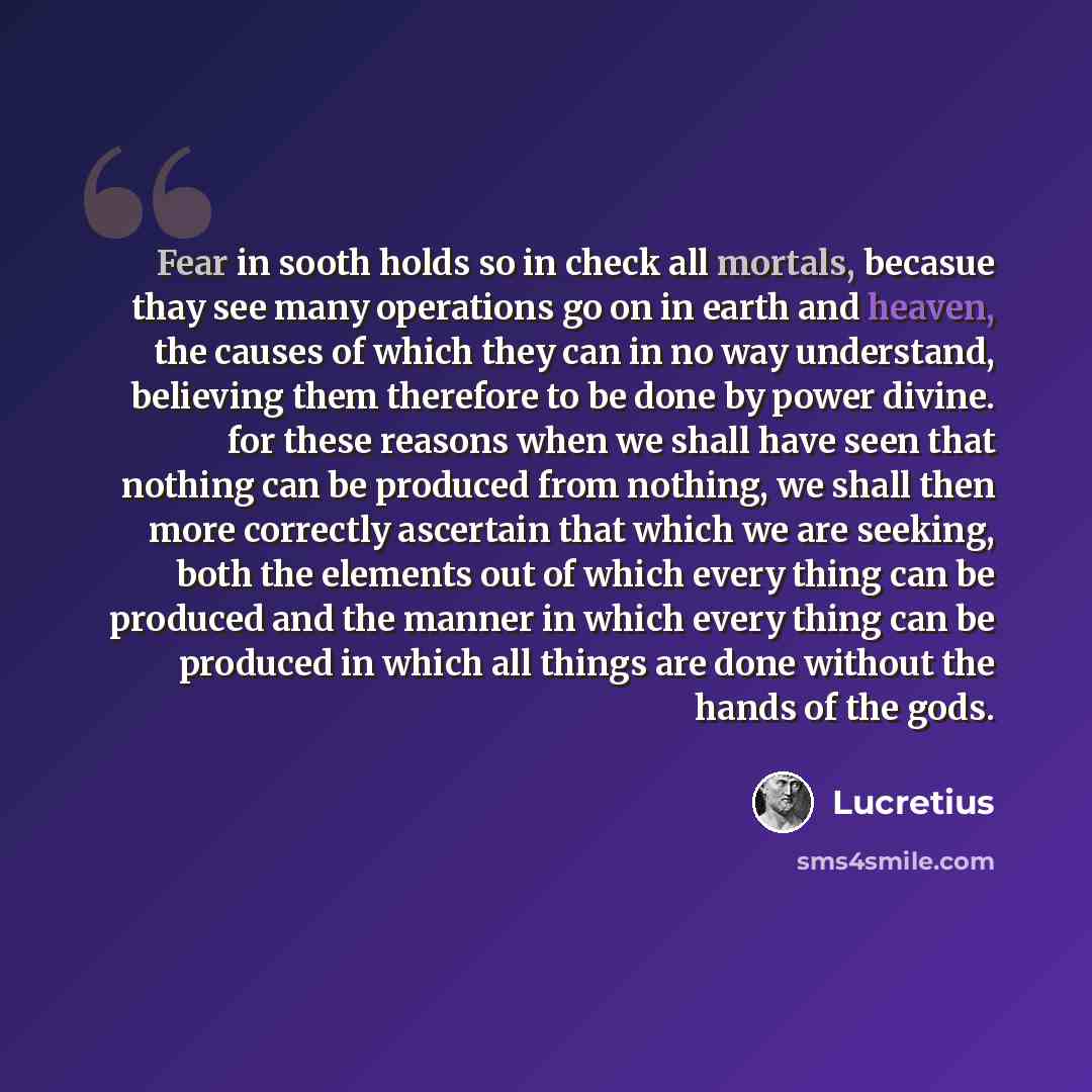 “Fear in sooth holds so in check all mortals, becasue thay see many operations go on in earth and heaven, the causes of which they can in no way understand, believing them therefore to be done by power divine. for these reasons when we shall have seen that nothing can be produced from nothing, we…” quote by Lucretius