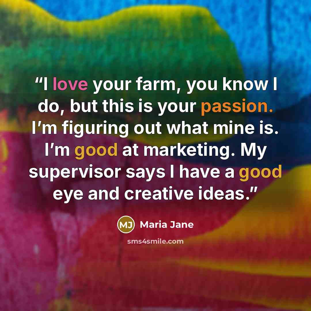 “I love your farm, you know I do, but this is your passion. I’m figuring out what mine is. I’m good at marketing. My supervisor says I have a good eye and creative ideas.” quote by Maria Jane