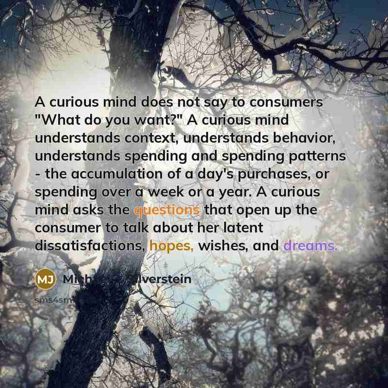 “A curious mind does not say to consumers "What do you want?" A curious mind understands context, understands behavior, understands spending and spending patterns - the accumulation of a day's purchases, or spending over a week or a year. A curious mind asks the questions that open up the consumer…” quote by Michael J. Silverstein