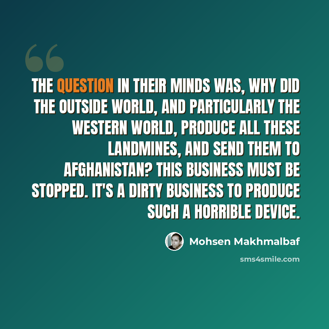 “The question in their minds was, why did the outside world, and particularly the Western world, produce all these landmines, and send them to Afghanistan? This business must be stopped. It's a dirty business to produce such a horrible device.” quote by Mohsen Makhmalbaf