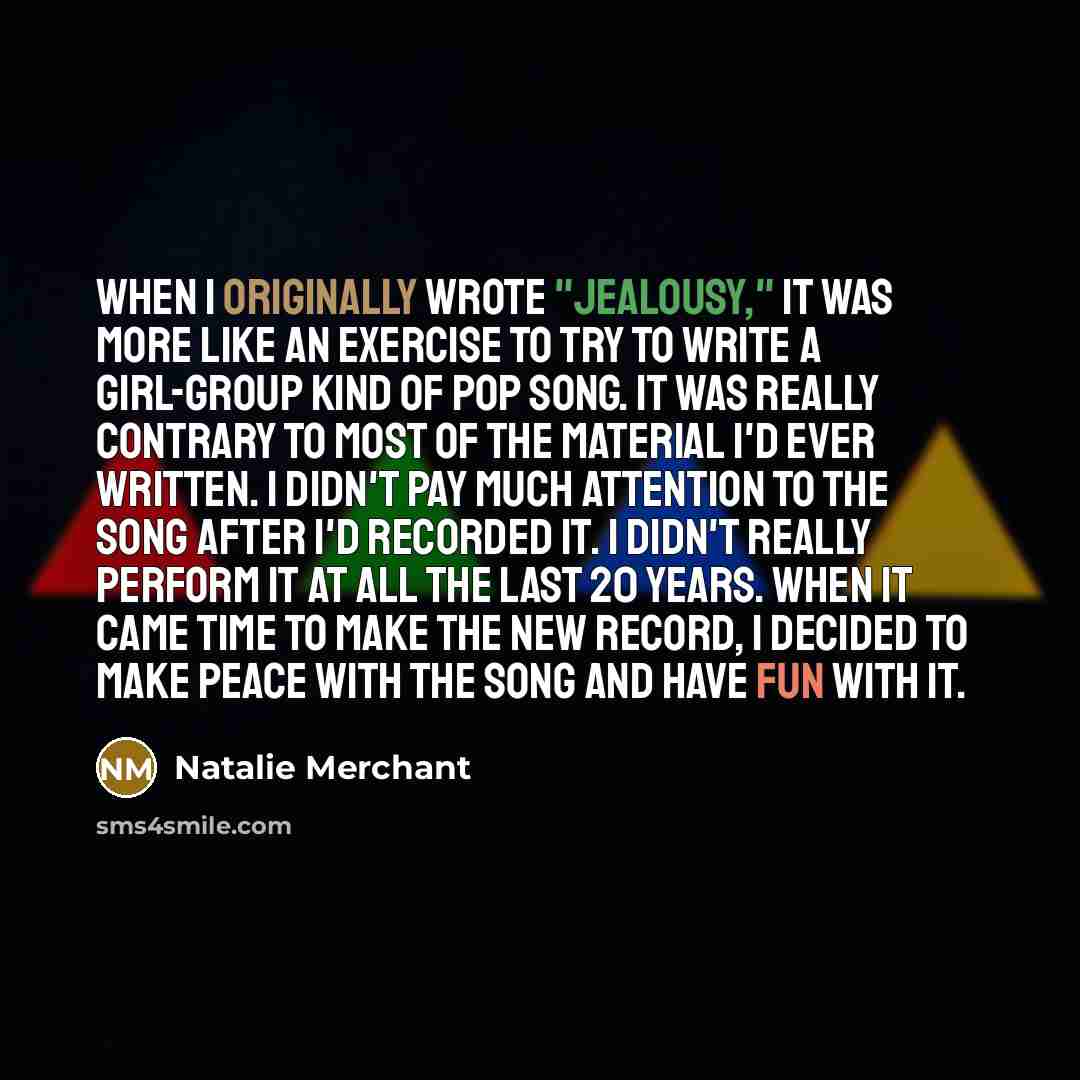 “When I originally wrote "Jealousy," it was more like an exercise to try to write a girl-group kind of pop song. It was really contrary to most of the material I'd ever written. I didn't pay much attention to the song after I'd recorded it. I didn't really perform it at all the last 20 years. When…” quote by Natalie Merchant