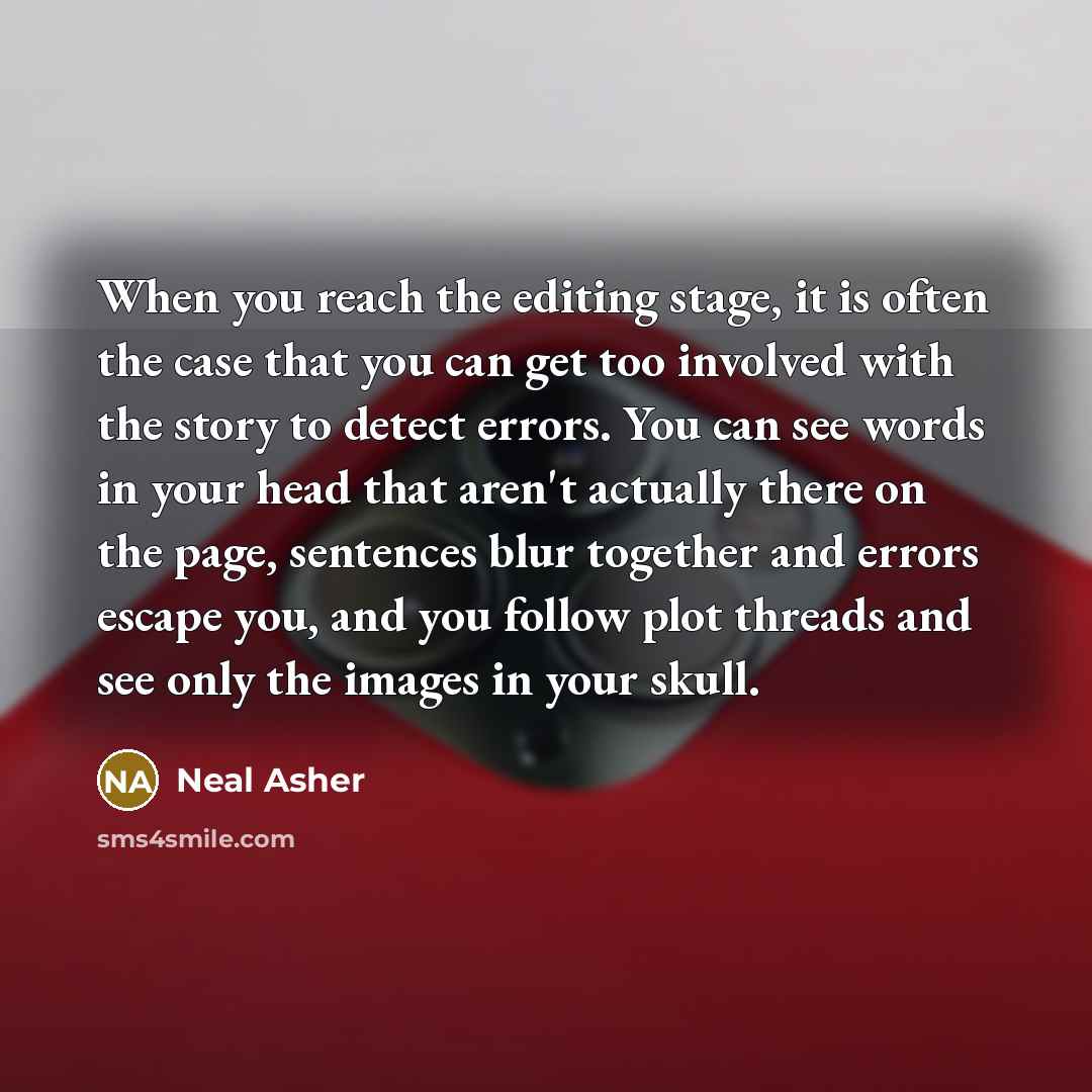 “When you reach the editing stage, it is often the case that you can get too involved with the story to detect errors. You can see words in your head that aren't actually there on the page, sentences blur together and errors escape you, and you follow plot threads and see only the images in your…” quote by Neal Asher