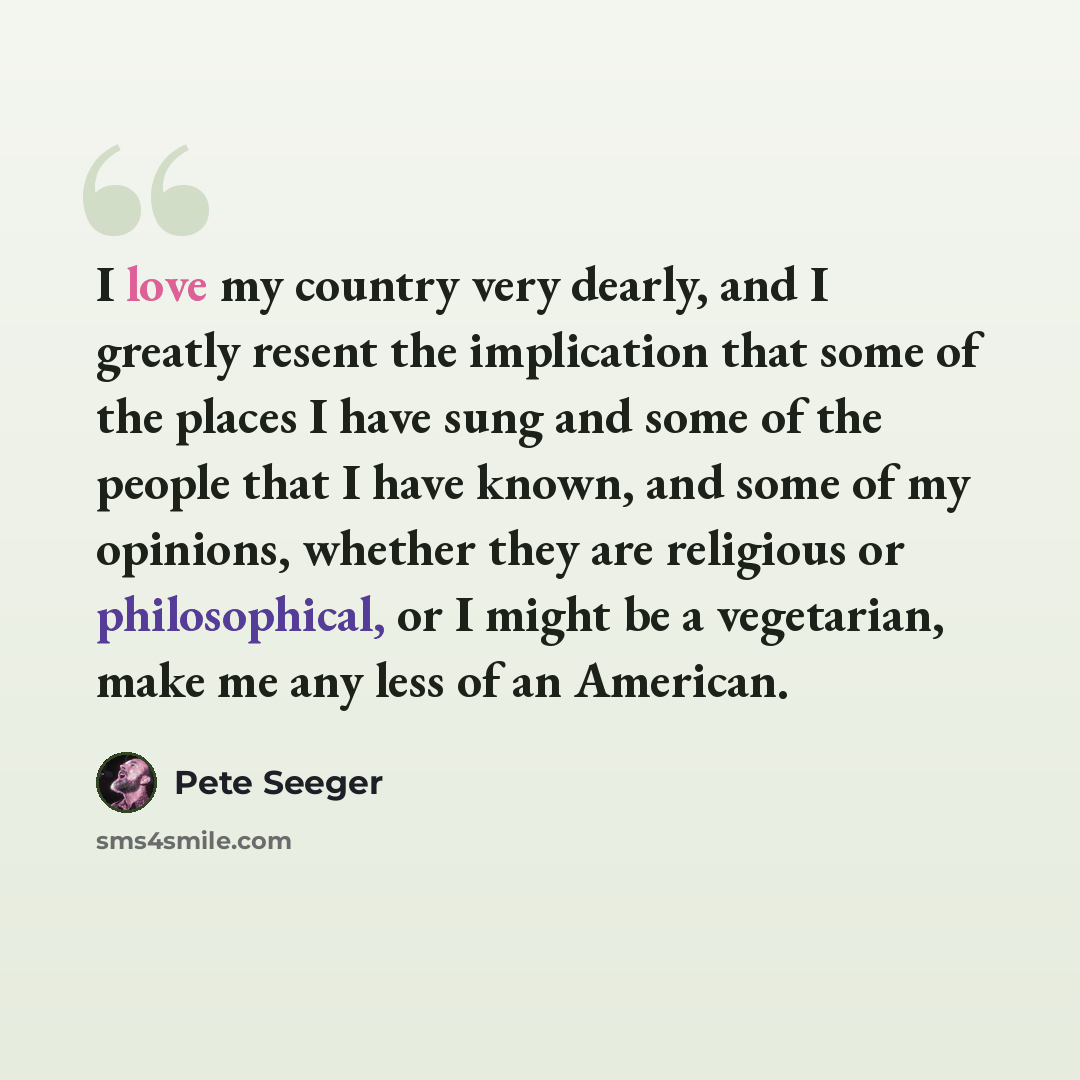 “I love my country very dearly, and I greatly resent the implication that some of the places I have sung and some of the people that I have known, and some of my opinions, whether they are religious or philosophical, or I might be a vegetarian, make me any less of an American.” quote by Pete Seeger