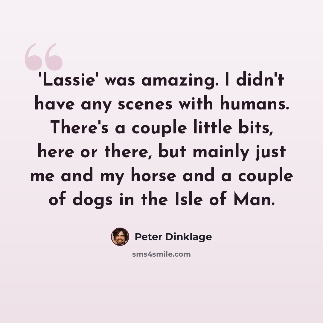 “'Lassie' was amazing. I didn't have any scenes with humans. There's a couple little bits, here or there, but mainly just me and my horse and a couple of dogs in the Isle of Man.” quote by Peter Dinklage