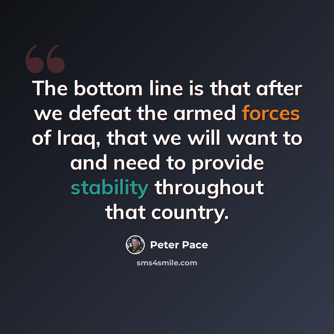 “The bottom line is that after we defeat the armed forces of Iraq, that we will want to and need to provide stability throughout that country.” quote by Peter Pace
