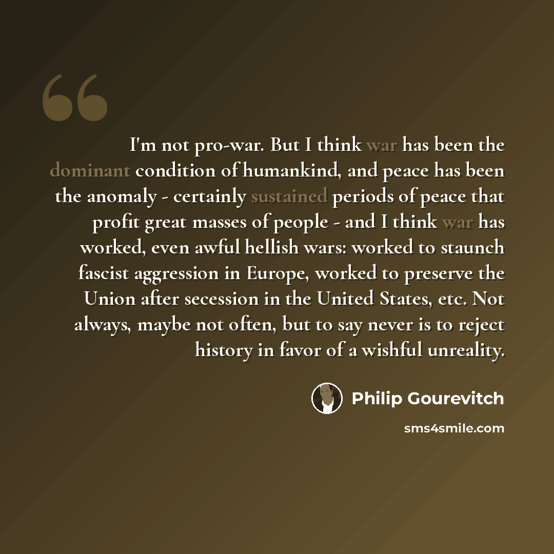 “I'm not pro-war. But I think war has been the dominant condition of humankind, and peace has been the anomaly - certainly sustained periods of peace that profit great masses of people - and I think war has worked, even awful hellish wars: worked to staunch fascist aggression in Europe, worked to…” quote by Philip Gourevitch
