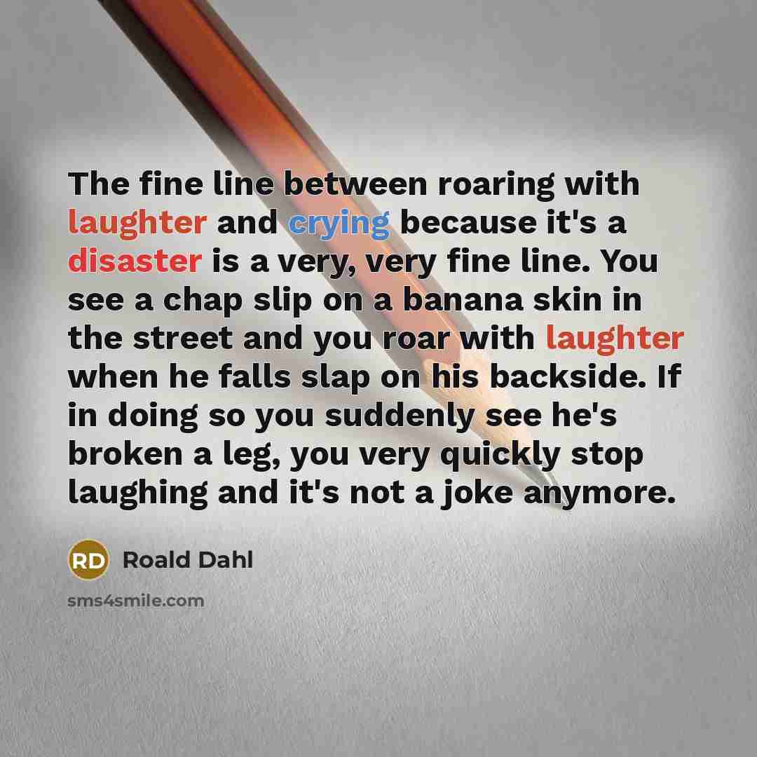 “The fine line between roaring with laughter and crying because it's a disaster is a very, very fine line. You see a chap slip on a banana skin in the street and you roar with laughter when he falls slap on his backside. If in doing so you suddenly see he's broken a leg, you very quickly stop…” quote by Roald Dahl