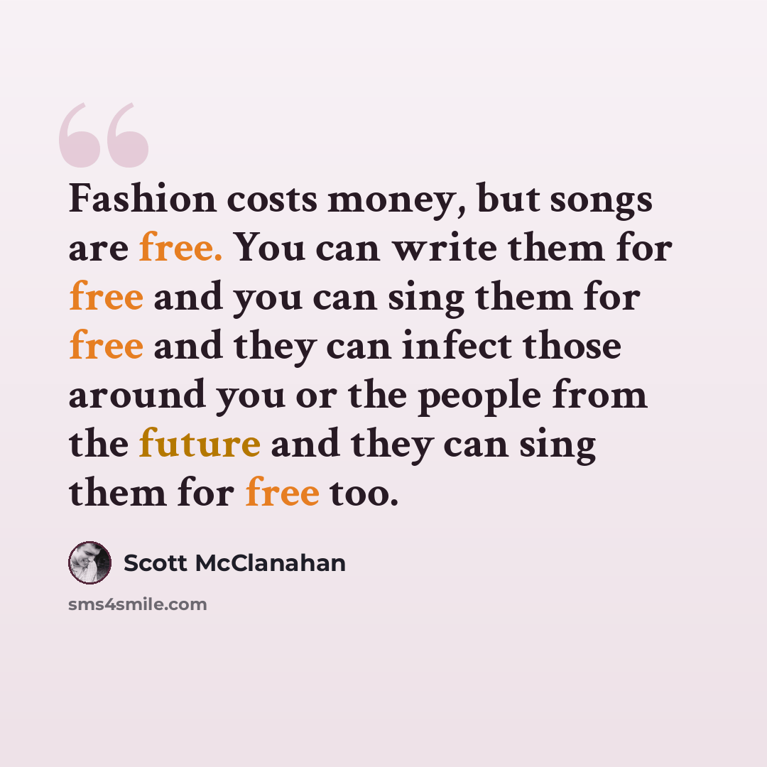“Fashion costs money, but songs are free. You can write them for free and you can sing them for free and they can infect those around you or the people from the future and they can sing them for free too.” quote by Scott McClanahan