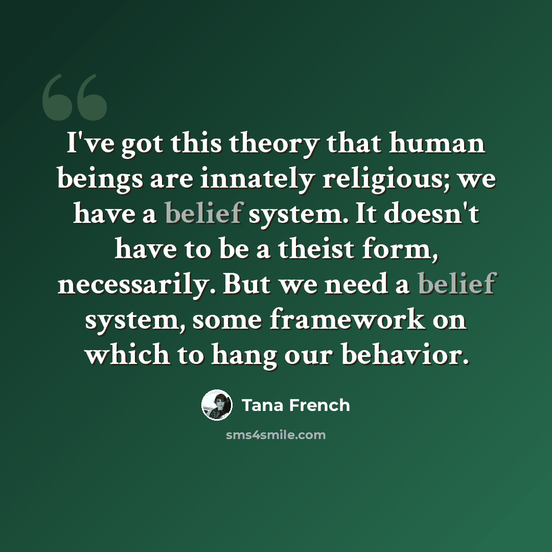 “I've got this theory that human beings are innately religious; we have a belief system. It doesn't have to be a theist form, necessarily. But we need a belief system, some framework on which to hang our behavior.” quote by Tana French