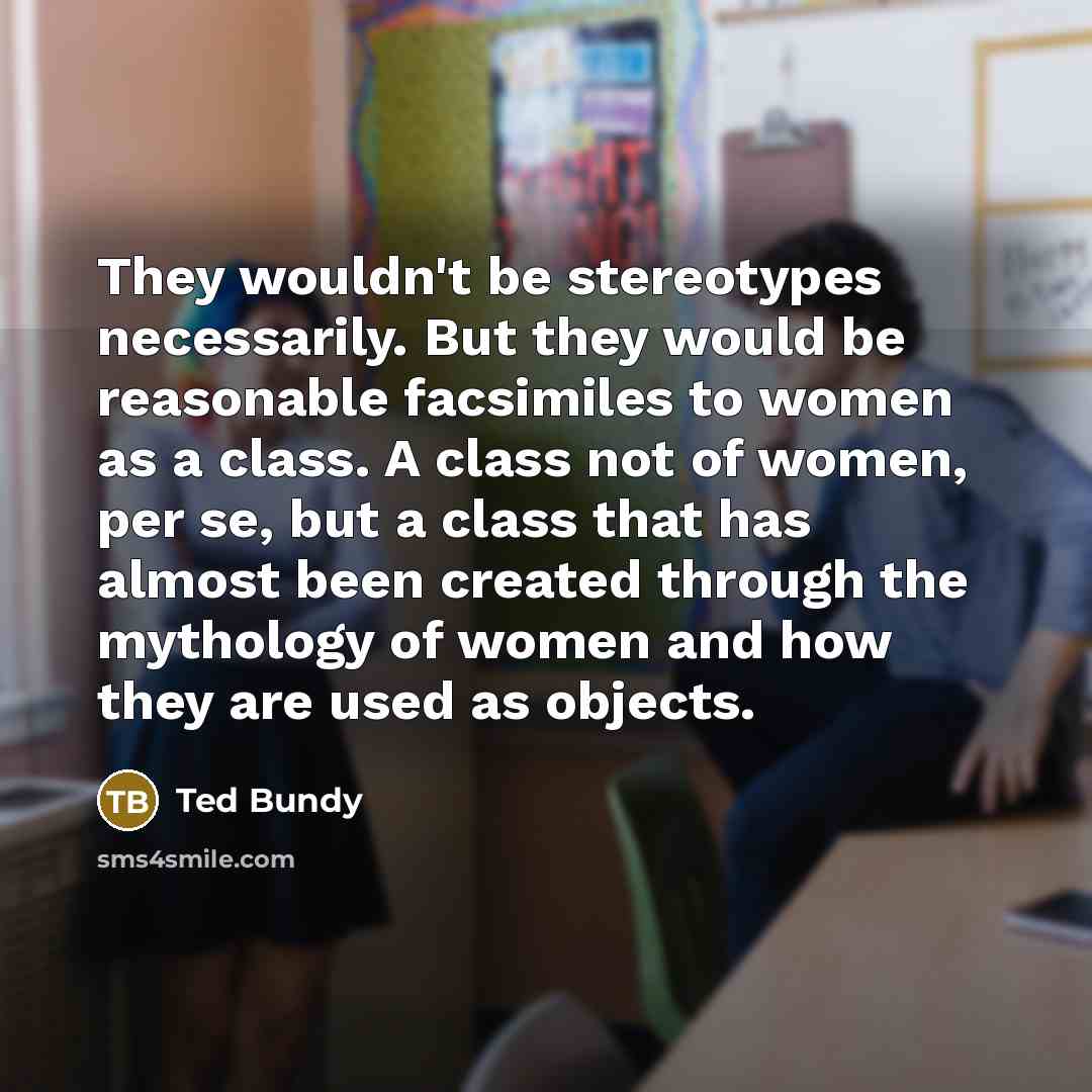 “They wouldn't be stereotypes necessarily. But they would be reasonable facsimiles to women as a class. A class not of women, per se, but a class that has almost been created through the mythology of women and how they are used as objects.” quote by Ted Bundy