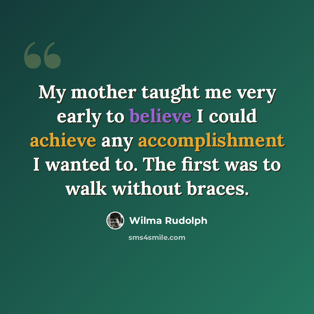 “My mother taught me very early to believe I could achieve any accomplishment I wanted to. The first was to walk without braces.” quote by Wilma Rudolph