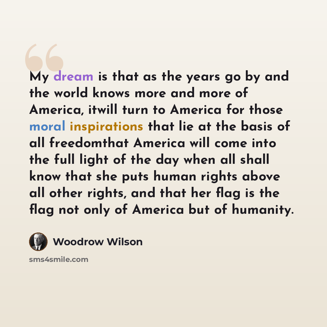 “My dream is that as the years go by and the world knows more and more of America, itwill turn to America for those moral inspirations that lie at the basis of all freedomthat America will come into the full light of the day when all shall know that she puts human rights above all other rights, and…” quote by Woodrow Wilson