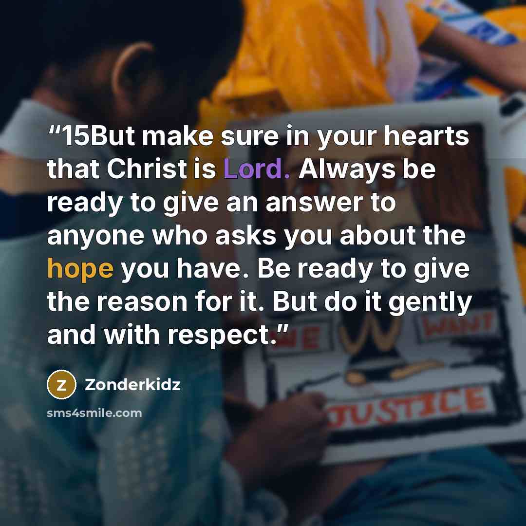 “15But make sure in your hearts that Christ is Lord. Always be ready to give an answer to anyone who asks you about the hope you have. Be ready to give the reason for it. But do it gently and with respect.” quote by Zonderkidz