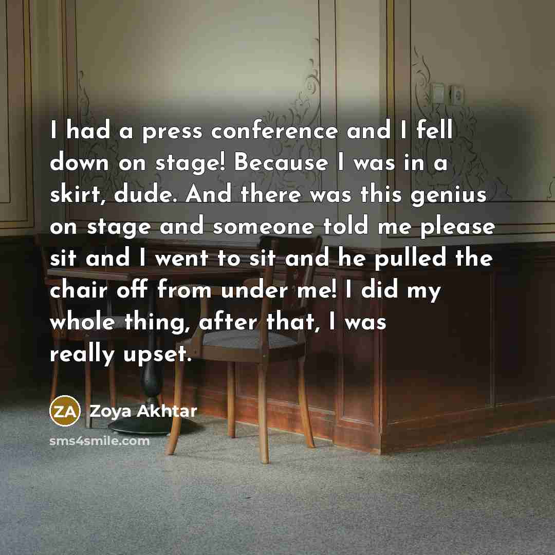 “I had a press conference and I fell down on stage! Because I was in a skirt, dude. And there was this genius on stage and someone told me please sit and I went to sit and he pulled the chair off from under me! I did my whole thing, after that, I was really upset.” quote by Zoya Akhtar
