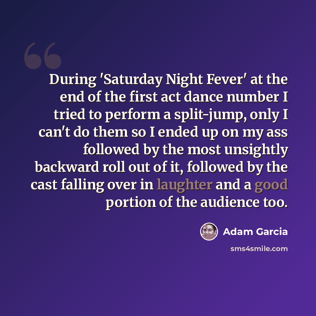 “During 'Saturday Night Fever' at the end of the first act dance number I tried to perform a split-jump, only I can't do them so I ended up on my ass followed by the most unsightly backward roll out of it, followed by the cast falling over in laughter and a good portion of the audience too.” quote by Adam Garcia