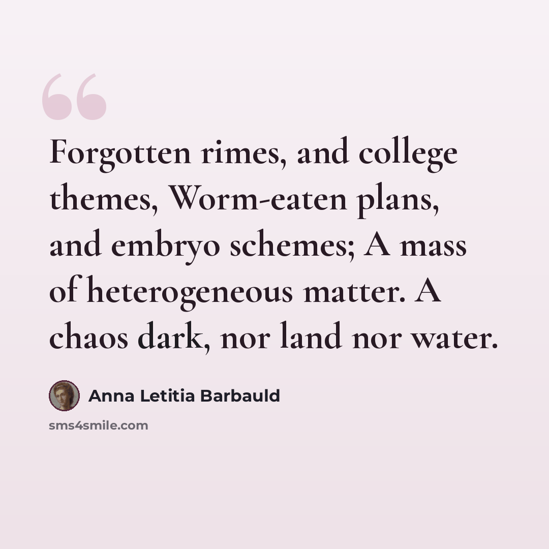 “Forgotten rimes, and college themes, Worm-eaten plans, and embryo schemes; A mass of heterogeneous matter. A chaos dark, nor land nor water.” quote by Anna Letitia Barbauld