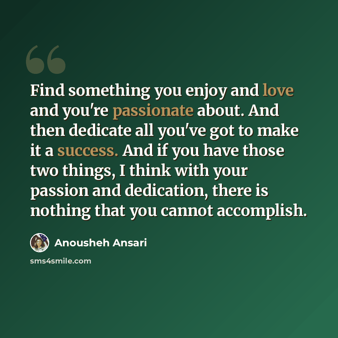 “Find something you enjoy and love and you're passionate about. And then dedicate all you've got to make it a success. And if you have those two things, I think with your passion and dedication, there is nothing that you cannot accomplish.” quote by Anousheh Ansari
