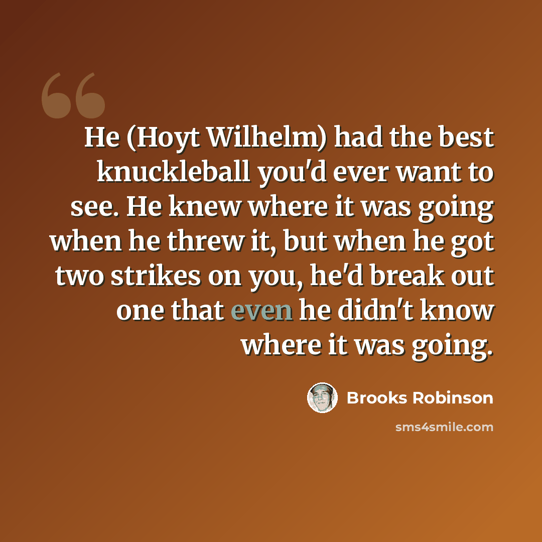 “He (Hoyt Wilhelm) had the best knuckleball you'd ever want to see. He knew where it was going when he threw it, but when he got two strikes on you, he'd break out one that even he didn't know where it was going.” quote by Brooks Robinson