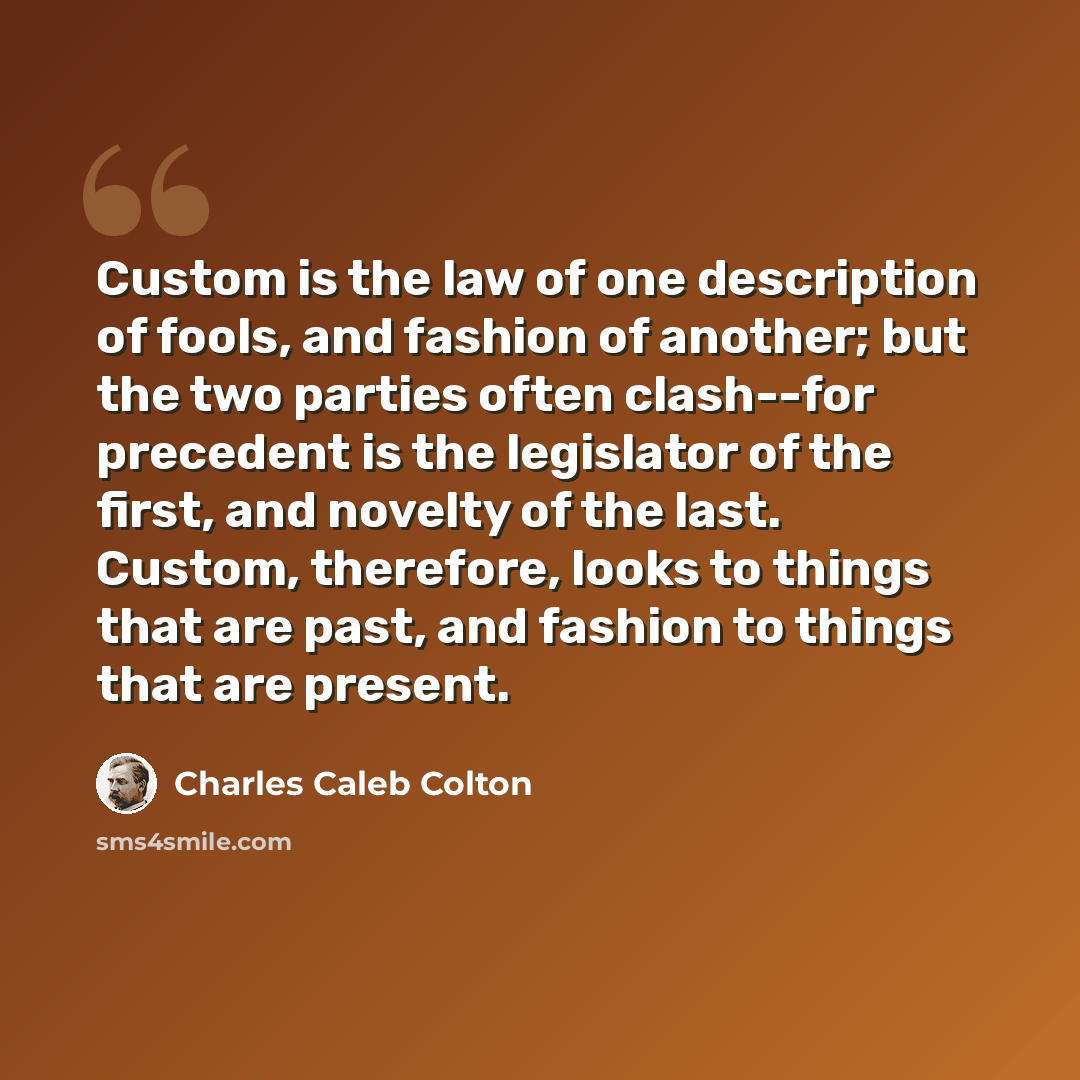 “Custom is the law of one description of fools, and fashion of another; but the two parties often clash--for precedent is the legislator of the first, and novelty of the last. Custom, therefore, looks to things that are past, and fashion to things that are present.” quote by Charles Caleb Colton