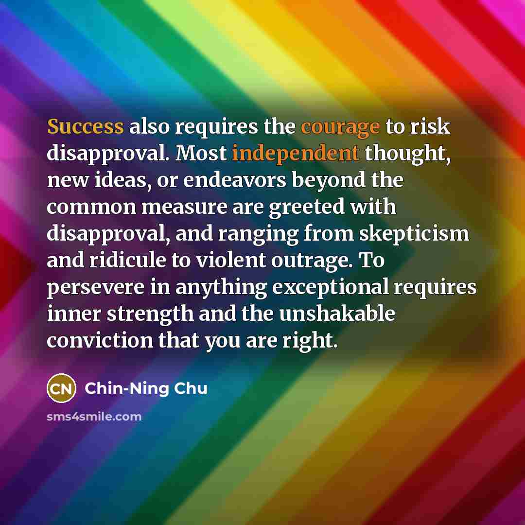 “Success also requires the courage to risk disapproval. Most independent thought, new ideas, or endeavors beyond the common measure are greeted with disapproval, and ranging from skepticism and ridicule to violent outrage. To persevere in anything exceptional requires inner strength and the…” quote by Chin-Ning Chu