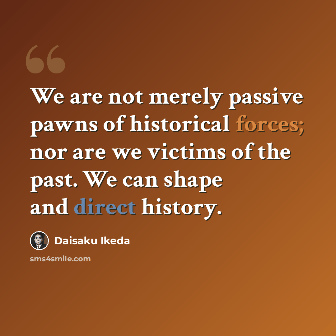 “We are not merely passive pawns of historical forces; nor are we victims of the past. We can shape and direct history.” quote by Daisaku Ikeda