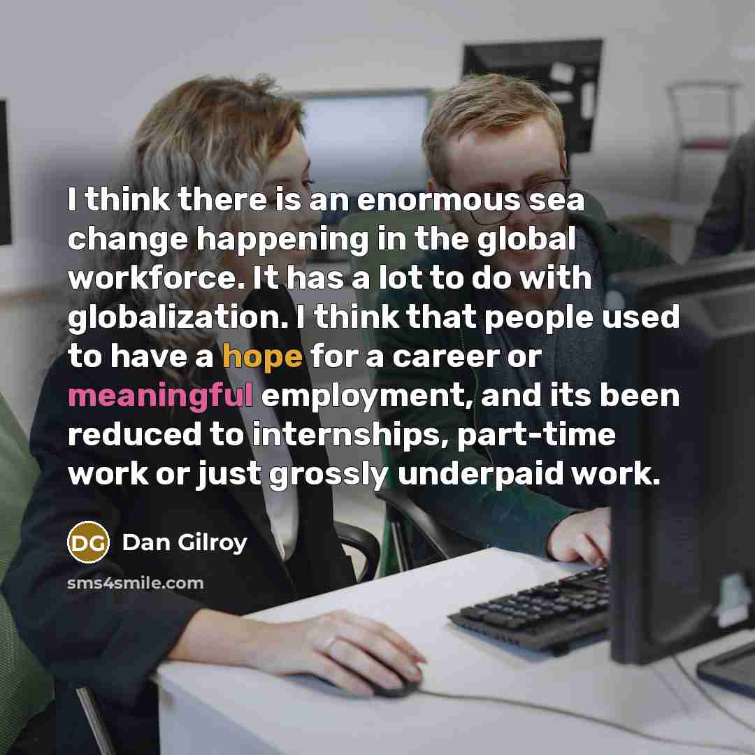 “I think there is an enormous sea change happening in the global workforce. It has a lot to do with globalization. I think that people used to have a hope for a career or meaningful employment, and its been reduced to internships, part-time work or just grossly underpaid work.” quote by Dan Gilroy