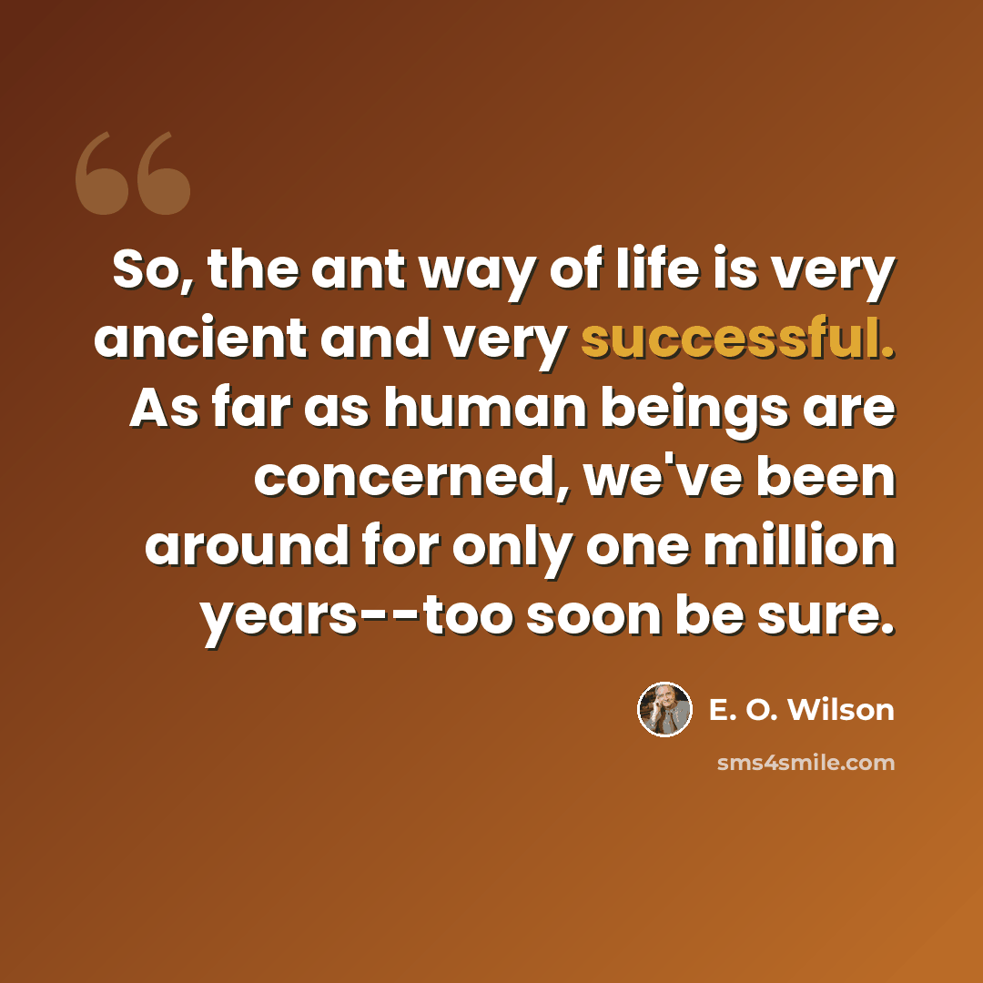 “So, the ant way of life is very ancient and very successful. As far as human beings are concerned, we've been around for only one million years--too soon be sure.” quote by E. O. Wilson