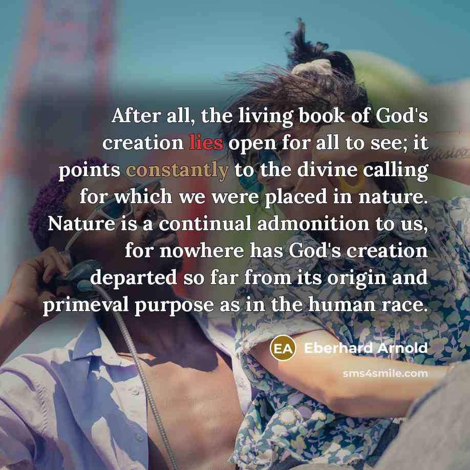 “After all, the living book of God's creation lies open for all to see; it points constantly to the divine calling for which we were placed in nature. Nature is a continual admonition to us, for nowhere has God's creation departed so far from its origin and primeval purpose as in the human race.” quote by Eberhard Arnold