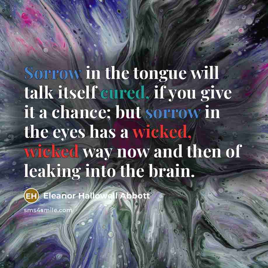 “Sorrow in the tongue will talk itself cured, if you give it a chance; but sorrow in the eyes has a wicked, wicked way now and then of leaking into the brain.” quote by Eleanor Hallowell Abbott