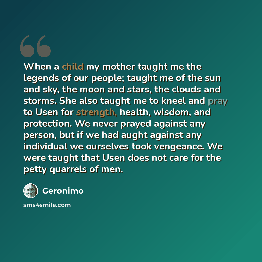 “When a child my mother taught me the legends of our people; taught me of the sun and sky, the moon and stars, the clouds and storms. She also taught me to kneel and pray to Usen for strength, health, wisdom, and protection. We never prayed against any person, but if we had aught against any…” quote by Geronimo