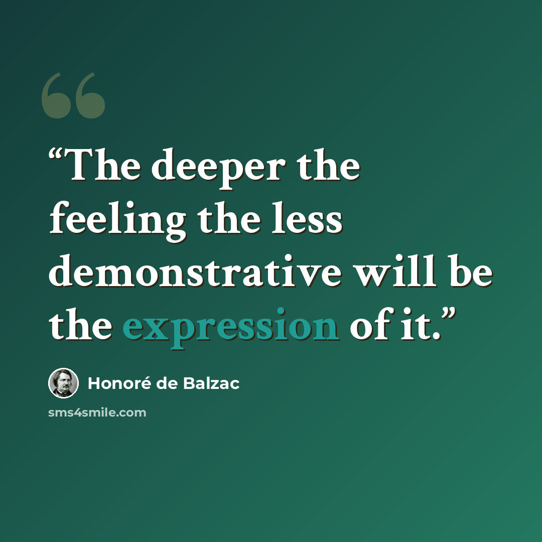 “The deeper the feeling the less demonstrative will be the expression of it.” quote by Honoré de Balzac