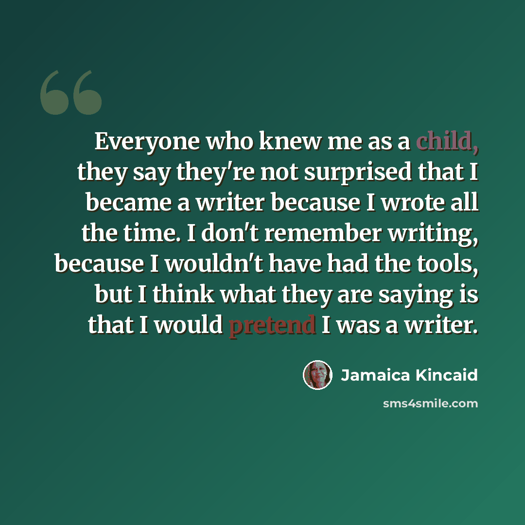 “Everyone who knew me as a child, they say they're not surprised that I became a writer because I wrote all the time. I don't remember writing, because I wouldn't have had the tools, but I think what they are saying is that I would pretend I was a writer.” quote by Jamaica Kincaid