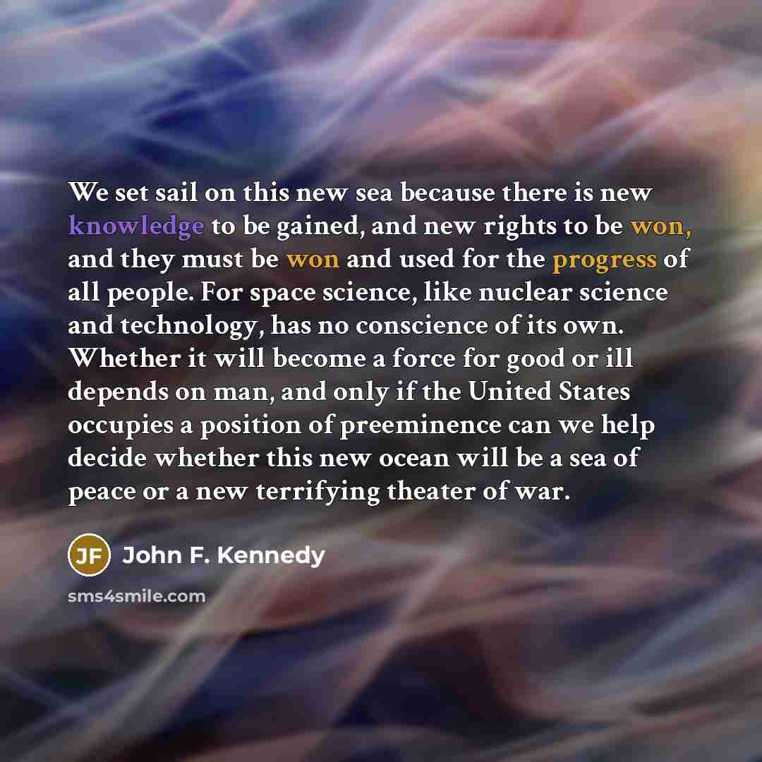 “We set sail on this new sea because there is new knowledge to be gained, and new rights to be won, and they must be won and used for the progress of all people. For space science, like nuclear science and technology, has no conscience of its own. Whether it will become a force for good or ill…” quote by John F. Kennedy