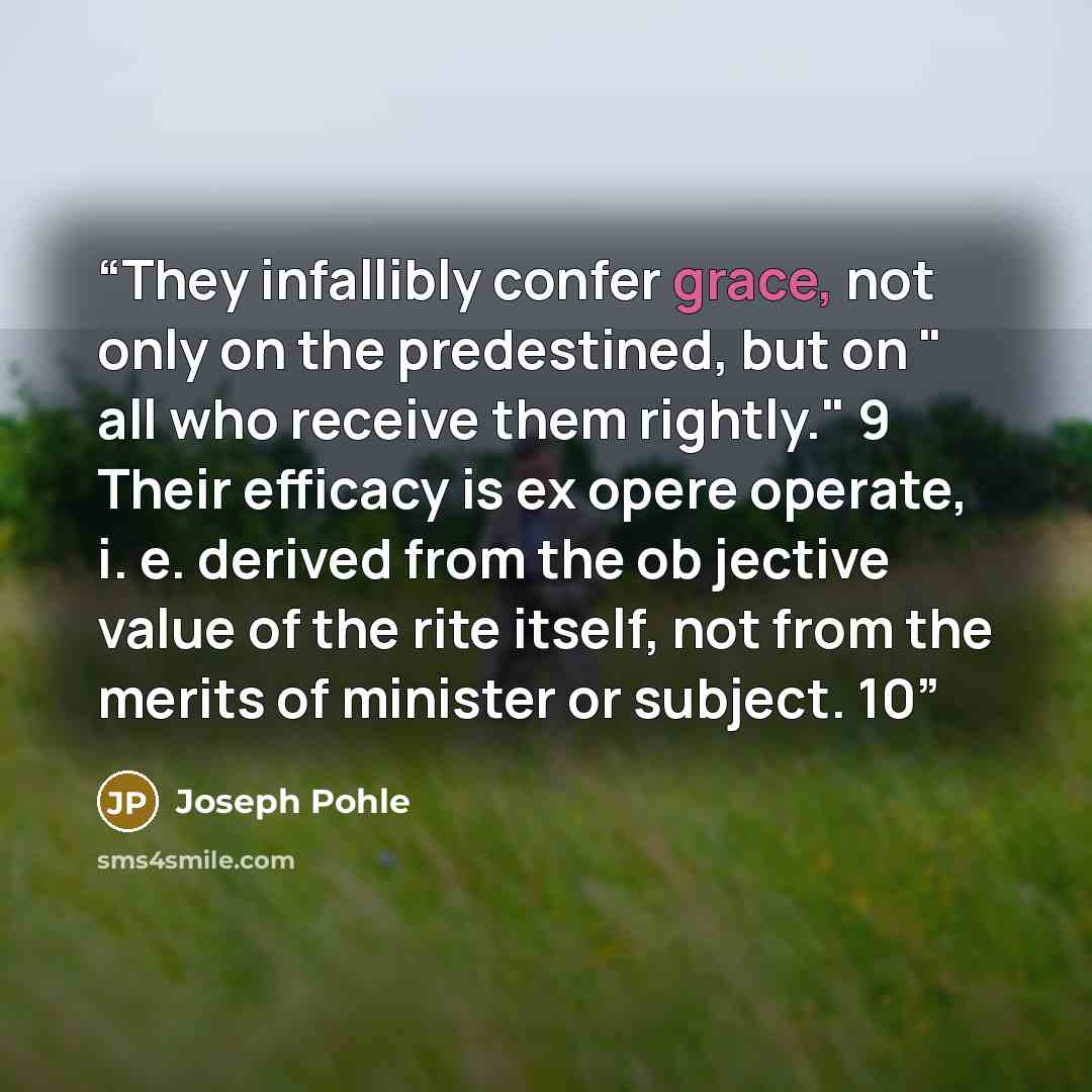 “They infallibly confer grace, not only on the predestined, but on " all who receive them rightly." 9 Their efficacy is ex opere operate, i. e. derived from the ob jective value of the rite itself, not from the merits of minister or subject. 10” quote by Joseph Pohle
