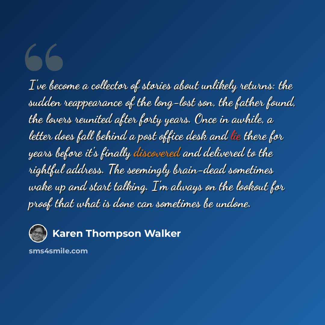 “I've become a collector of stories about unlikely returns: the sudden reappearance of the long-lost son, the father found, the lovers reunited after forty years. Once in awhile, a letter does fall behind a post office desk and lie there for years before it's finally discovered and delivered to the…” quote by Karen Thompson Walker
