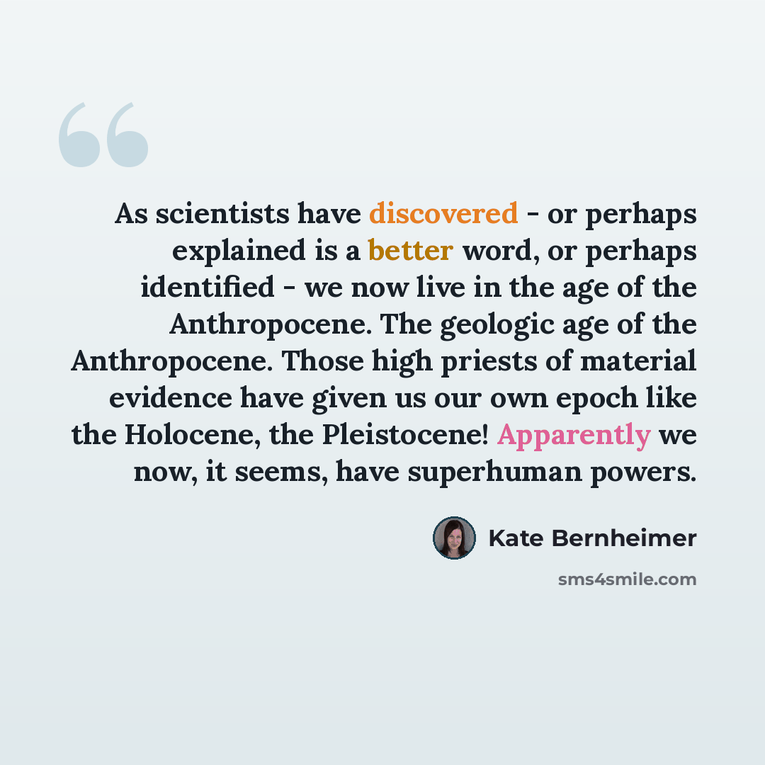 “As scientists have discovered - or perhaps explained is a better word, or perhaps identified - we now live in the age of the Anthropocene. The geologic age of the Anthropocene. Those high priests of material evidence have given us our own epoch like the Holocene, the Pleistocene! Apparently we…” quote by Kate Bernheimer