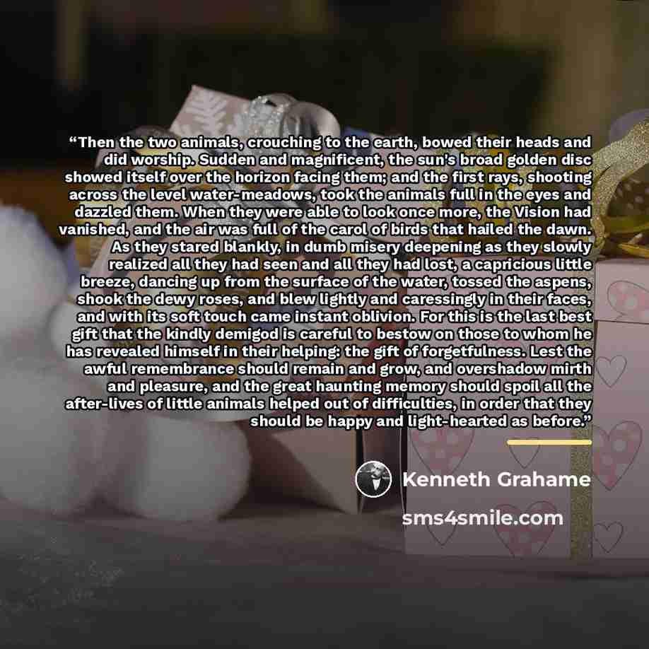 “Then the two animals, crouching to the earth, bowed their heads and did worship. Sudden and magnificent, the sun's broad golden disc showed itself over the horizon facing them; and the first rays, shooting across the level water-meadows, took the animals full in the eyes and dazzled them. When…” quote by Kenneth Grahame