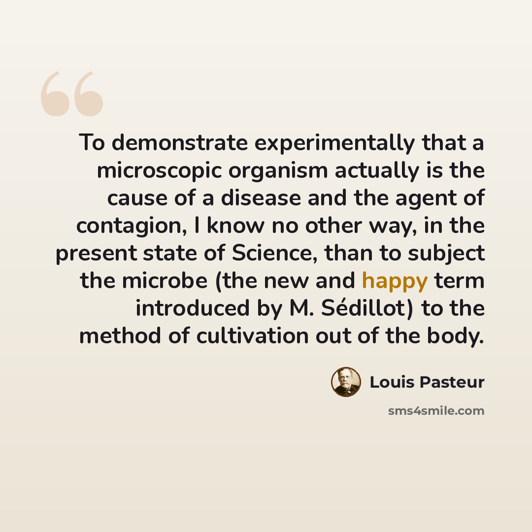 “To demonstrate experimentally that a microscopic organism actually is the cause of a disease and the agent of contagion, I know no other way, in the present state of Science, than to subject the microbe (the new and happy term introduced by M. Sédillot) to the method of cultivation out of the body.” quote by Louis Pasteur