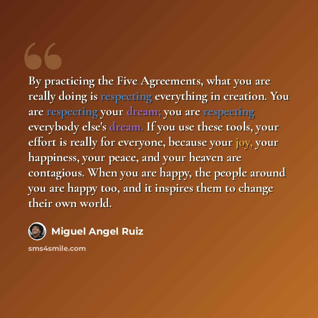 “By practicing the Five Agreements, what you are really doing is respecting everything in creation. You are respecting your dream; you are respecting everybody else's dream. If you use these tools, your effort is really for everyone, because your joy, your happiness, your peace, and your heaven are…” quote by Miguel Angel Ruiz