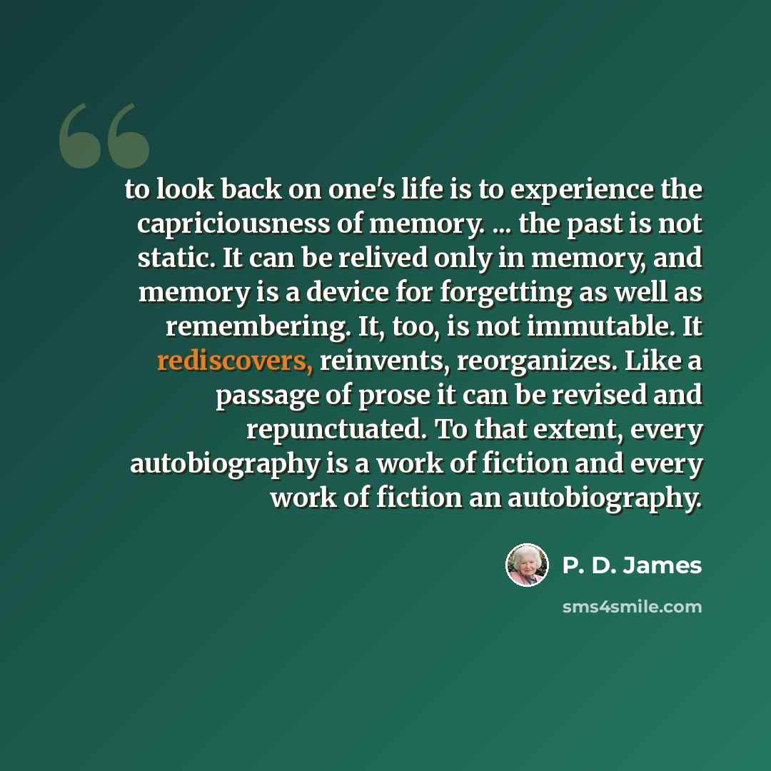 “to look back on one's life is to experience the capriciousness of memory. ... the past is not static. It can be relived only in memory, and memory is a device for forgetting as well as remembering. It, too, is not immutable. It rediscovers, reinvents, reorganizes. Like a passage of prose it can be…” quote by P. D. James