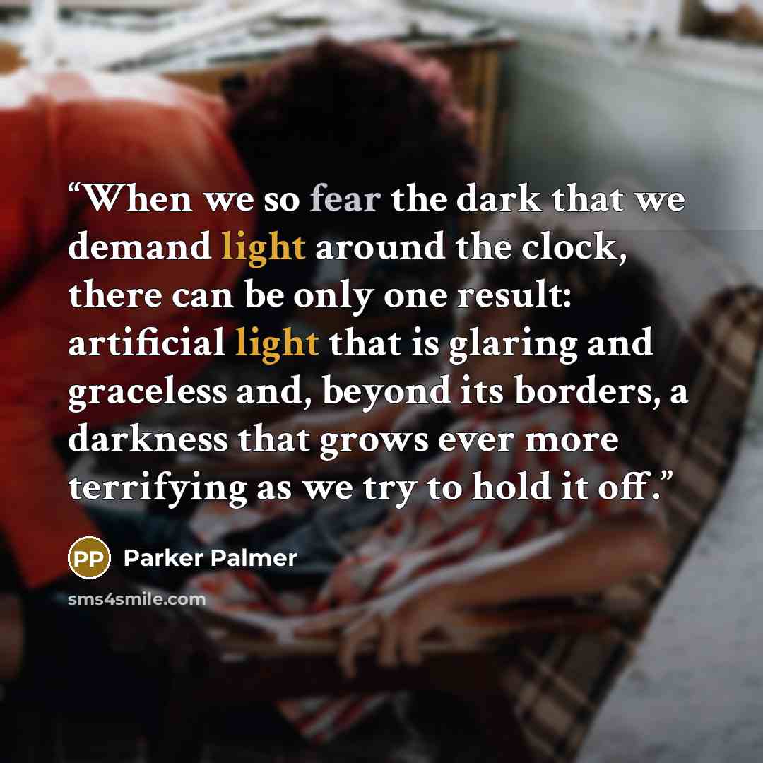 “When we so fear the dark that we demand light around the clock, there can be only one result: artificial light that is glaring and graceless and, beyond its borders, a darkness that grows ever more terrifying as we try to hold it off.” quote by Parker Palmer