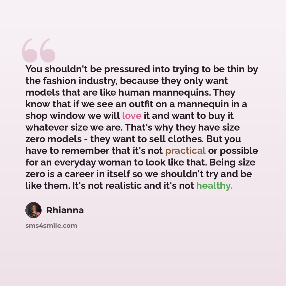 “You shouldn't be pressured into trying to be thin by the fashion industry, because they only want models that are like human mannequins. They know that if we see an outfit on a mannequin in a shop window we will love it and want to buy it whatever size we are. That's why they have size zero models…” quote by Rhianna