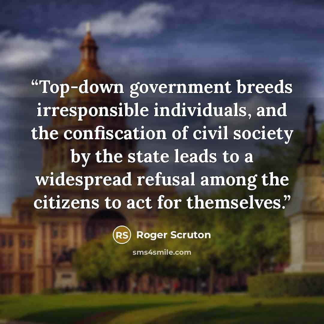 “Top-down government breeds irresponsible individuals, and the confiscation of civil society by the state leads to a widespread refusal among the citizens to act for themselves.” quote by Roger Scruton