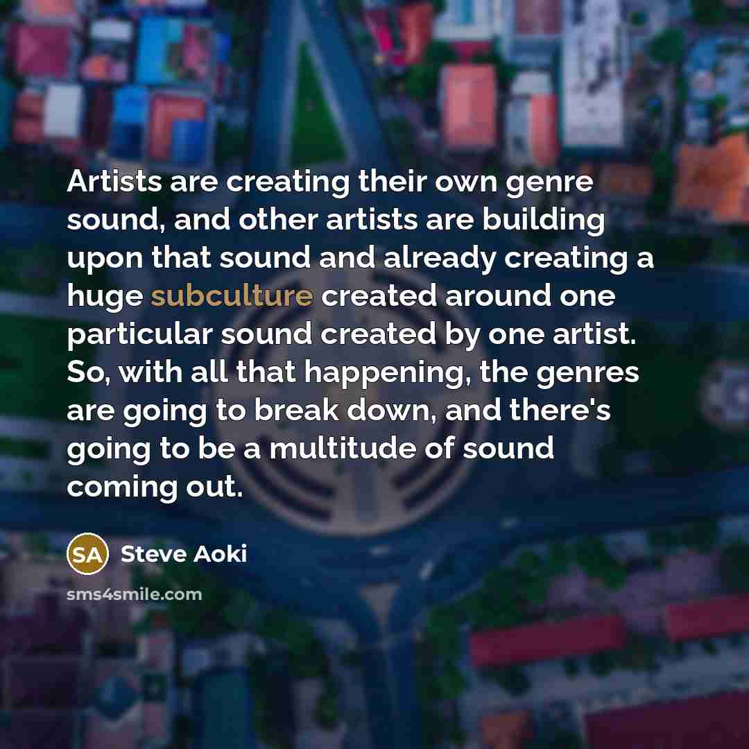“Artists are creating their own genre sound, and other artists are building upon that sound and already creating a huge subculture created around one particular sound created by one artist. So, with all that happening, the genres are going to break down, and there's going to be a multitude of sound…” quote by Steve Aoki